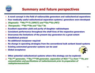 Summary and future perspectivesSummary and future perspectives
A novel concept in the field of radionuclide generators and radiochemical separations
Four medically useful radiochemical separation systems/ generators were developed
Diagnostic: 99Mo/99mTc (SPECT) and 68Ge/68Ga (PET)
Therapeutic: 188W/188Re and 77Ge/77As
Excellent separation yield and purity of daughter radioisotopes
Consistent performance throughout the shelf-lives of the respective generators
Overcomes the limitations of the present day generators to a great extent
14
Established protocol
No additional manpower required
No change in operating strategies from the conventional bulk sorbent based systems
Existing automated generator systems can be used
Global acceptance
Other potential radiochemical systems where this strategy can be explored:
90Sr/90Y generator, 103Ru/103mRh generator, separation of NCA 177Lu from 177Yb, pre-
concentration and purifications of radiochemicals prior to preparation of
radiopharmaceuticals
 