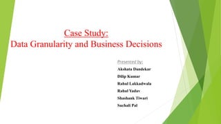 Case Study:
Data Granularity and Business Decisions
Presented by:
Akshata Dandekar
Dilip Kumar
Rahul Lakkadwala
Rahul Yadav
Shashank Tiwari
Suchali Pal
 
