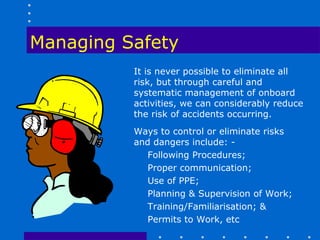 Managing Safety
          It is never possible to eliminate all
          risk, but through careful and
          systematic management of onboard
          activities, we can considerably reduce
          the risk of accidents occurring.
          Ways to control or eliminate risks
          and dangers include: -
             Following Procedures;
             Proper communication;
             Use of PPE;
             Planning & Supervision of Work;
             Training/Familiarisation; &
             Permits to Work, etc
 