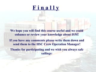 Finally


We hope you will find this course useful and we could
  enhance or review your knowledge about ISM!
If you have any comments please write them down and
   send them to the HSC Crew Operation Manager!
Thanks for participating and we wish you always safe
                      sailings!
 