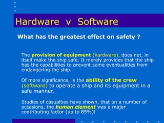 Hardware v Software
What has the greatest effect on safety ?


 The provision of equipment (hardware), does not, in
 itself make the ship safe. It merely provides that the ship
 has the capabilities to prevent some eventualities from
 endangering the ship.

 Of more significance, is the ability of the crew
 (software) to operate a ship and its equipment in a
 safe manner.

 Studies of casualties have shown, that on a number of
 occasions, the human element was a major
 contributing factor (up to 85%)!
 
