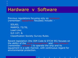 Hardware v Software
Previous regulations focusing only on hardware
(remember: equipment focused) include: -
  SOLAS;
  MARPOL 73/78;
  Load Line;
  ILO 147; &
  Classification Society Survey Rules.

Recent legislation (the ISM Code & STCW 95) focuses on
the ability of the shore management and crew onboard
(remember: software) to operate the ship and its
equipment in a safe manner, with continuous regard for
environmental protection.
 