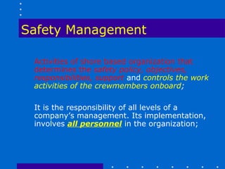 Safety Management

 Activities of shore based organization that
 determines the safety policy, objectives,
 responsibilities, support and controls the work
 activities of the crewmembers onboard;

 It is the responsibility of all levels of a
 company’s management. Its implementation,
 involves all personnel in the organization;
 