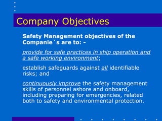Company Objectives
 Safety Management objectives of the
 Companie`s are to: -
 provide for safe practices in ship operation and
 a safe working environment;
 establish safeguards against all identifiable
 risks; and
 continuously improve the safety management
 skills of personnel ashore and onboard,
 including preparing for emergencies, related
 both to safety and environmental protection.
 