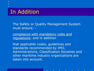 In Addition

The Safety or Quality Management System
must ensure: -
compliance with mandatory rules and
regulations; and in addition
that applicable codes, guidelines and
standards recommended by IMO,
Administrations, Classification Societies and
other maritime industry organizations are
taken into account.
 