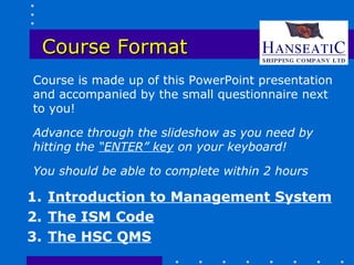 Course Format
Course is made up of this PowerPoint presentation
and accompanied by the small questionnaire next
to you!

Advance through the slideshow as you need by
hitting the “ENTER” key on your keyboard!

You should be able to complete within 2 hours

1. Introduction to Management System
2. The ISM Code
3. The HSC QMS
 