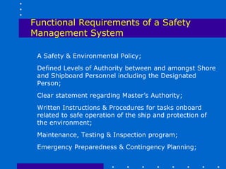 Functional Requirements of a Safety
Management System

 A Safety & Environmental Policy;
 Defined Levels of Authority between and amongst Shore
 and Shipboard Personnel including the Designated
 Person;
 Clear statement regarding Master’s Authority;
 Written Instructions & Procedures for tasks onboard
 related to safe operation of the ship and protection of
 the environment;
 Maintenance, Testing & Inspection program;
 Emergency Preparedness & Contingency Planning;
 