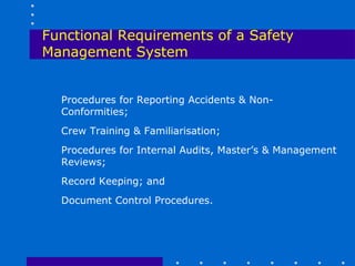 Functional Requirements of a Safety
Management System


  Procedures for Reporting Accidents & Non-
  Conformities;
  Crew Training & Familiarisation;
  Procedures for Internal Audits, Master’s & Management
  Reviews;
  Record Keeping; and
  Document Control Procedures.
 