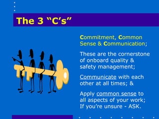 The 3 “C’s”
              Commitment, Common
              Sense & Communication;
              These are the cornerstone
              of onboard quality &
              safety management;
              Communicate with each
              other at all times; &
              Apply common sense to
              all aspects of your work;
              If you’re unsure - ASK.
 