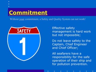 Commitment
Without your commitment, a Safety and Quality System can not work!


                                    Effective safety
                                    management is hard work
                                    but not impossible;
                                    Do not leave safety to the
                                    Captain, Chief Engineer
                                    and Chief Officer;
                                    All seafarers have a
                                    responsibility for the safe
                                    operation of their ship and
                                    for pollution prevention.
 