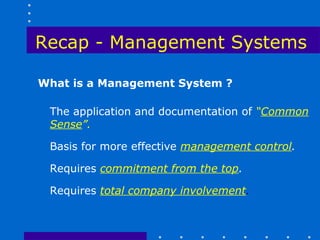 Recap - Management Systems

What is a Management System ?

 The application and documentation of “Common
 Sense”.

 Basis for more effective management control.

 Requires commitment from the top.

 Requires total company involvement.
 