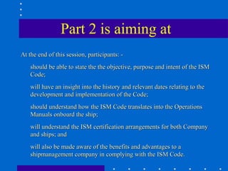 Part 2 is aiming at
At the end of this session, participants: -
    should be able to state the the objective, purpose and intent of the ISM
    Code;
    will have an insight into the history and relevant dates relating to the
    development and implementation of the Code;
    should understand how the ISM Code translates into the Operations
    Manuals onboard the ship;
    will understand the ISM certification arrangements for both Company
    and ships; and
    will also be made aware of the benefits and advantages to a
    shipmanagement company in complying with the ISM Code.
 