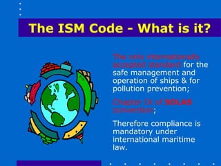 The ISM Code - What is it?

            The only internationally
            accepted standard for the
            safe management and
            operation of ships & for
            pollution prevention;
            Chapter IX of SOLAS
            convention;
            Therefore compliance is
            mandatory under
            international maritime
            law.
 
