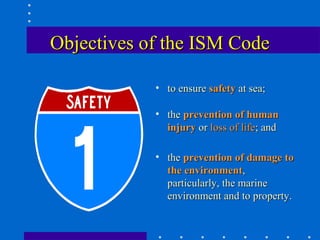 Objectives of the ISM Code

            • to ensure safety at sea;

            • the prevention of human
              injury or loss of life; and

            • the prevention of damage to
              the environment,
              particularly, the marine
              environment and to property.
 