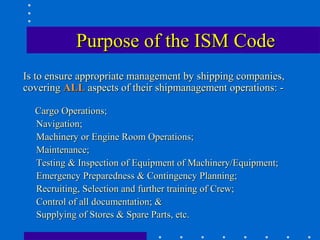 Purpose of the ISM Code
Is to ensure appropriate management by shipping companies,
covering ALL aspects of their shipmanagement operations: -

  Cargo Operations;
  Navigation;
  Machinery or Engine Room Operations;
  Maintenance;
  Testing & Inspection of Equipment of Machinery/Equipment;
  Emergency Preparedness & Contingency Planning;
  Recruiting, Selection and further training of Crew;
  Control of all documentation; &
  Supplying of Stores & Spare Parts, etc.
 