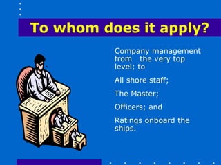 To whom does it apply?
          Company management
          from the very top
          level; to
          All shore staff;
          The Master;
          Officers; and
          Ratings onboard the
          ships.
 