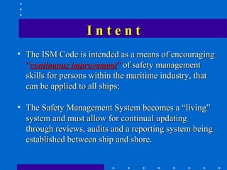Intent
• The ISM Code is intended as a means of encouraging
  “continuous improvement” of safety management
  skills for persons within the maritime industry, that
  can be applied to all ships;

• The Safety Management System becomes a “living”
  system and must allow for continual updating
  through reviews, audits and a reporting system being
  established between ship and shore.
 