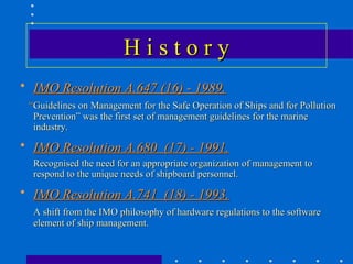 History
• IMO Resolution A.647 (16) - 1989.
 “Guidelines on Management for the Safe Operation of Ships and for Pollution
  Prevention” was the first set of management guidelines for the marine
  industry.
• IMO Resolution A.680 (17) - 1991.
  Recognised the need for an appropriate organization of management to
  respond to the unique needs of shipboard personnel.
• IMO Resolution A.741 (18) - 1993.
  A shift from the IMO philosophy of hardware regulations to the software
  element of ship management.
 