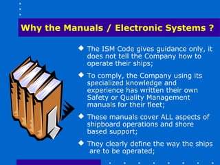 Why the Manuals / Electronic Systems ?

            The ISM Code gives guidance only, it
             does not tell the Company how to
             operate their ships;
            To comply, the Company using its
             specialized knowledge and
             experience has written their own
             Safety or Quality Management
             manuals for their fleet;
            These manuals cover ALL aspects of
             shipboard operations and shore
             based support;
            They clearly define the way the ships
              are to be operated;
 