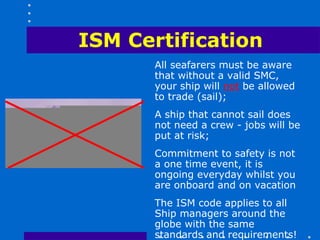ISM Certification
       All seafarers must be aware
       that without a valid SMC,
       your ship will not be allowed
       to trade (sail);
       A ship that cannot sail does
       not need a crew - jobs will be
       put at risk;
       Commitment to safety is not
       a one time event, it is
       ongoing everyday whilst you
       are onboard and on vacation
       The ISM code applies to all
       Ship managers around the
       globe with the same
       standards and requirements!
 