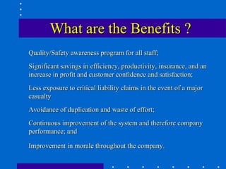 What are the Benefits ?
Quality/Safety awareness program for all staff;
Significant savings in efficiency, productivity, insurance, and an
increase in profit and customer confidence and satisfaction;
Less exposure to critical liability claims in the event of a major
casualty
Avoidance of duplication and waste of effort;
Continuous improvement of the system and therefore company
performance; and

Improvement in morale throughout the company.
 