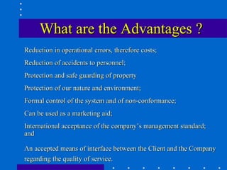 What are the Advantages ?
Reduction in operational errors, therefore costs;
Reduction of accidents to personnel;
Protection and safe guarding of property
Protection of our nature and environment;
Formal control of the system and of non-conformance;
Can be used as a marketing aid;
International acceptance of the company’s management standard;
and

An accepted means of interface between the Client and the Company
regarding the quality of service.
 