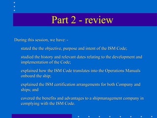 Part 2 - review
During this session, we have: -
   stated the the objective, purpose and intent of the ISM Code;
   studied the history and relevant dates relating to the development and
   implementation of the Code;
   explained how the ISM Code translates into the Operations Manuals
   onboard the ship;
   explained the ISM certification arrangements for both Company and
   ships; and
   covered the benefits and advantages to a shipmanagement company in
   complying with the ISM Code.
 
