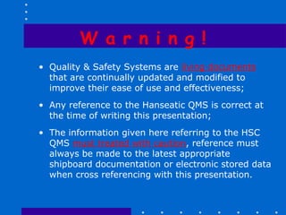 W a r n i n g !
• Quality & Safety Systems are living documents
  that are continually updated and modified to
  improve their ease of use and effectiveness;
• Any reference to the Hanseatic QMS is correct at
  the time of writing this presentation;
• The information given here referring to the HSC
  QMS must treated with caution, reference must
  always be made to the latest appropriate
  shipboard documentation or electronic stored data
  when cross referencing with this presentation.
 