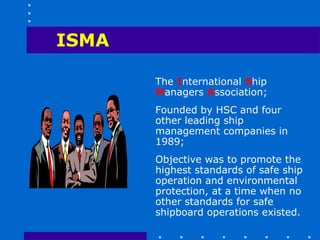 ISMA

       The International Ship
       Managers Association;
       Founded by HSC and four
       other leading ship
       management companies in
       1989;
       Objective was to promote the
       highest standards of safe ship
       operation and environmental
       protection, at a time when no
       other standards for safe
       shipboard operations existed.
 