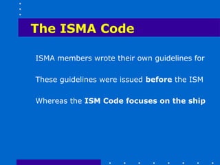 The ISMA Code

ISMA members wrote their own guidelines for

These guidelines were issued before the ISM

Whereas the ISM Code focuses on the ship
 