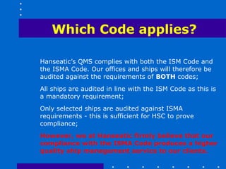 Which Code applies?

Hanseatic’s QMS complies with both the ISM Code and
the ISMA Code. Our offices and ships will therefore be
audited against the requirements of BOTH codes;
All ships are audited in line with the ISM Code as this is
a mandatory requirement;
Only selected ships are audited against ISMA
requirements - this is sufficient for HSC to prove
compliance;
However, we at Hanseatic firmly believe that our
compliance with the ISMA Code produces a higher
quality ship management service to our clients.
 