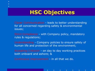 HSC Objectives
Closer Communication - leads to better understanding
for all concerned regarding safety & environmental
issues;
Strict Compliance - with Company policy, mandatory
rules & regulations;
Understanding - Company policies to ensure safety of
human life and protection of the environment;
Accepting Criticism - on day to day working practices
both onboard and ashore; &
Continuous Improvement - in all that we do.
 