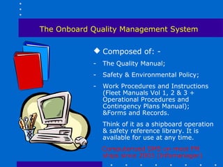 The Onboard Quality Management System

             Composed of: -
            -   The Quality Manual;
            -   Safety & Environmental Policy;
            -   Work Procedures and Instructions
                (Fleet Manuals Vol 1, 2 & 3 +
                Operational Procedures and
                Contingency Plans Manual);
                &Forms and Records.
                Think of it as a shipboard operation
                & safety reference library. It is
                available for use at any time.
                Computerized SMS on most FM
                ships since 2003 (Infomanager)
 
