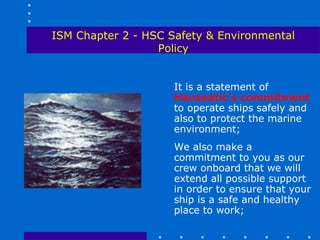 ISM Chapter 2 - HSC Safety & Environmental
                  Policy


                     It is a statement of
                     Hanseatic’s commitment
                     to operate ships safely and
                     also to protect the marine
                     environment;
                     We also make a
                     commitment to you as our
                     crew onboard that we will
                     extend all possible support
                     in order to ensure that your
                     ship is a safe and healthy
                     place to work;
 