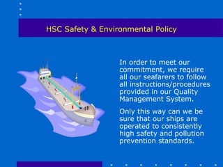 HSC Safety & Environmental Policy



                  In order to meet our
                  commitment, we require
                  all our seafarers to follow
                  all instructions/procedures
                  provided in our Quality
                  Management System.
                  Only this way can we be
                  sure that our ships are
                  operated to consistently
                  high safety and pollution
                  prevention standards.
 