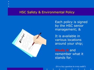 HSC Safety & Environmental Policy


                     Each policy is signed
                     by the HSC senior
                     management; &

                     It is available in
                     various locations
                     around your ship;

                     Study it and
                     remember what it
                     stands for.

                     (It is a key question in every audit!)
 
