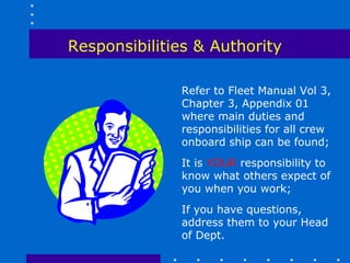 Responsibilities & Authority

              Refer to Fleet Manual Vol 3,
              Chapter 3, Appendix 01
              where main duties and
              responsibilities for all crew
              onboard ship can be found;
              It is YOUR responsibility to
              know what others expect of
              you when you work;
              If you have questions,
              address them to your Head
              of Dept.
 