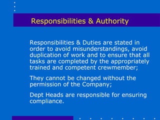 Responsibilities & Authority

Responsibilities & Duties are stated in
order to avoid misunderstandings, avoid
duplication of work and to ensure that all
tasks are completed by the appropriately
trained and competent crewmember;
They cannot be changed without the
permission of the Company;
Dept Heads are responsible for ensuring
compliance.
 