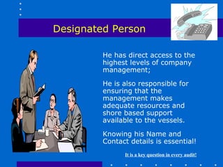 Designated Person

         He has direct access to the
         highest levels of company
         management;

         He is also responsible for
         ensuring that the
         management makes
         adequate resources and
         shore based support
         available to the vessels.

         Knowing his Name and
         Contact details is essential!
               It is a key question in every audit!
 