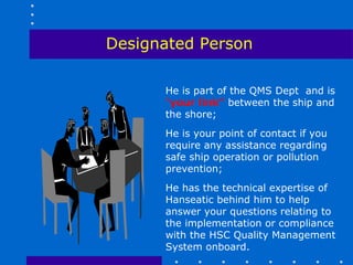 Designated Person

      He is part of the QMS Dept and is
      “your link” between the ship and
      the shore;
      He is your point of contact if you
      require any assistance regarding
      safe ship operation or pollution
      prevention;
      He has the technical expertise of
      Hanseatic behind him to help
      answer your questions relating to
      the implementation or compliance
      with the HSC Quality Management
      System onboard.
 