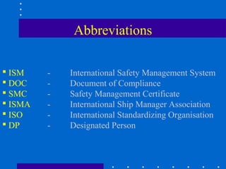 Abbreviations

 ISM    -   International Safety Management System
 DOC    -   Document of Compliance
 SMC    -   Safety Management Certificate
 ISMA   -   International Ship Manager Association
 ISO    -   International Standardizing Organisation
 DP     -   Designated Person
 