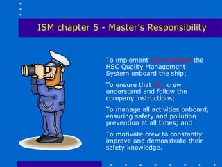 ISM chapter 5 - Master’s Responsibility


               To implement and maintain the
               HSC Quality Management
               System onboard the ship;
               To ensure that ALL crew
               understand and follow the
               company instructions;
               To manage all activities onboard,
               ensuring safety and pollution
               prevention at all times; and
               To motivate crew to constantly
               improve and demonstrate their
               safety knowledge.
 