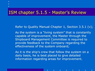 ISM chapter 5.1.5 - Master’s Review


  Refer to Quality Manual Chapter 1, Section 3.5.1 (v);
  As the system is a “living system” that is constantly
  capable of improvement, the Master through the
  Shipboard Management Committee is required to
  provide feedback to the Company regarding the
  effectiveness of the system onboard;
  As it is the ship’s crew that follow the system on a
  daily basis, he is best placed to give detailed
  information regarding areas for improvement.
 