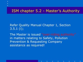 ISM chapter 5.2 - Master’s Authority


Refer Quality Manual Chapter 1, Section
3.5.1 (i);
The Master is issued “over-riding authority”
in matters relating to Safety, Pollution
Prevention & Requesting Company
assistance as required!
 