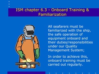 ISM chapter 6.3 - Onboard Training &
          Familiarization


               All seafarers must be
               familiarized with the ship,
               the safe operation of
               equipment onboard and
               their duties/responsibilities
               under our Quality
               Management System;
               In order to achieve this,
               onboard training must be
               carried out regularly.
 