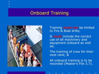 Onboard Training


        Training must not be limited
        to Fire & Boat drills;
        It must include the correct
        use of all machinery and
        equipment onboard as well
        as;
        The training of crew for their
        next rank; &
        All onboard training is to be
        recorded (Master’s File 3.7).
 