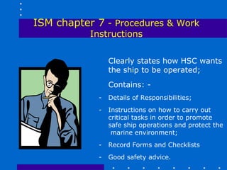 ISM chapter 7 - Procedures & Work
           Instructions


                 Clearly states how HSC wants
                 the ship to be operated;
                 Contains: -
             -   Details of Responsibilities;
             -   Instructions on how to carry out
                 critical tasks in order to promote
                 safe ship operations and protect the
                  marine environment;
             -   Record Forms and Checklists
             -   Good safety advice.
 