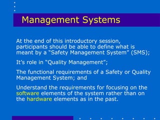 Management Systems

At the end of this introductory session,
participants should be able to define what is
meant by a “Safety Management System” (SMS);
It’s role in “Quality Management”;
The functional requirements of a Safety or Quality
Management System; and
Understand the requirements for focusing on the
software elements of the system rather than on
the hardware elements as in the past.
 