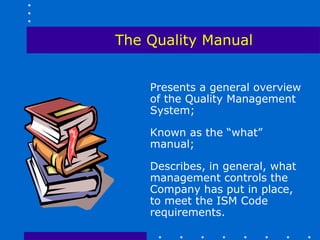The Quality Manual


    Presents a general overview
    of the Quality Management
    System;

    Known as the “what”
    manual;

    Describes, in general, what
    management controls the
    Company has put in place,
    to meet the ISM Code
    requirements.
 