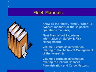 Fleet Manuals

    Know as the “how”, “who”, “when” &
    “where” manuals or the shipboard
    operations manuals;
    Fleet Manual Vol 1 contains
    information on Safety & Risk
    Management;
    Volume 2 contains information
    relating to the Technical Management
    of the vessel; &

    Volume 3 contains information
    relating to General Onboard
    Administration and Cargo Matters.
 